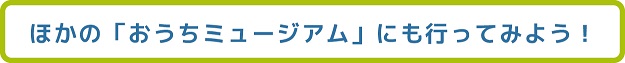 ほかのおうちミュージアムにも行ってみよう